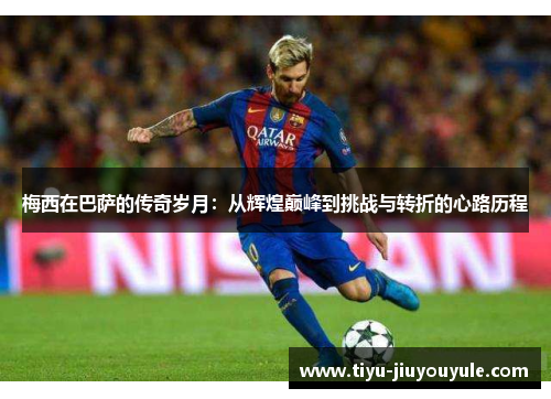 梅西在巴萨的传奇岁月：从辉煌巅峰到挑战与转折的心路历程