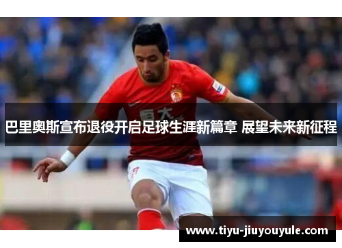 巴里奥斯宣布退役开启足球生涯新篇章 展望未来新征程