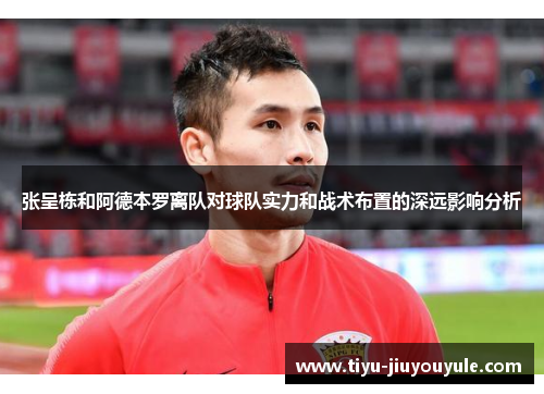 张呈栋和阿德本罗离队对球队实力和战术布置的深远影响分析