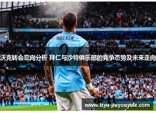 沃克转会意向分析 拜仁与沙特俱乐部的竞争态势及未来走向
