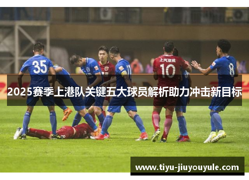 2025赛季上港队关键五大球员解析助力冲击新目标