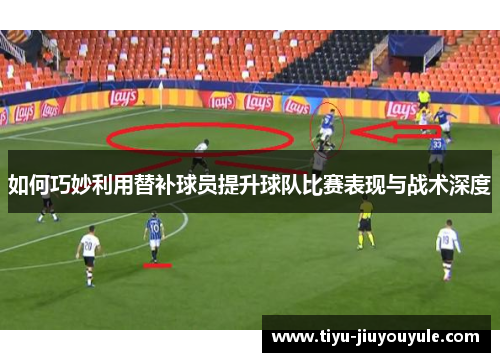 如何巧妙利用替补球员提升球队比赛表现与战术深度