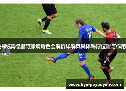 揭秘莫德里奇球场角色全解析详解其具体踢球位置与作用